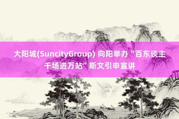 大阳城(SuncityGroup) 向阳举办“百东谈主千场进万站”斯文引申宣讲