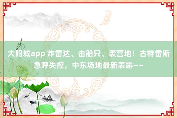 大阳城app 炸雷达、击船只、袭营地！古特雷斯急呼失控，中东场地最新表露——