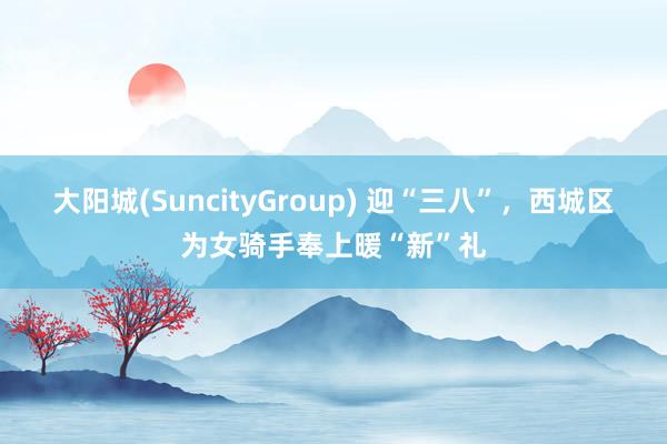 大阳城(SuncityGroup) 迎“三八”，西城区为女骑手奉上暖“新”礼