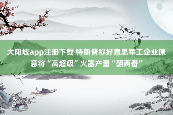 大阳城app注册下载 特朗普称好意思军工企业原意将“高超级”火器产量“翻两番”