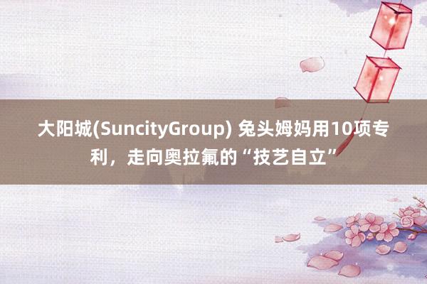 大阳城(SuncityGroup) 兔头姆妈用10项专利，走向奥拉氟的“技艺自立”