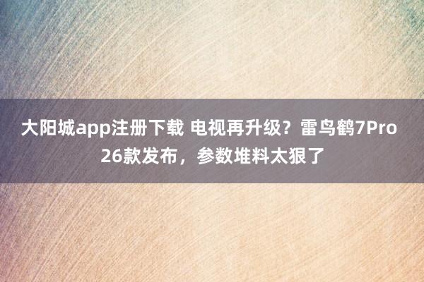 大阳城app注册下载 电视再升级？雷鸟鹤7Pro 26款发布，参数堆料太狠了