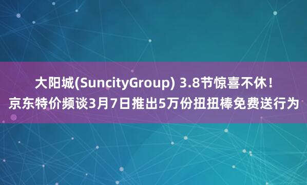 大阳城(SuncityGroup) 3.8节惊喜不休！京东特价频谈3月7日推出5万份扭扭棒免费送行为