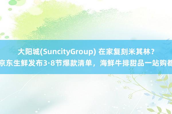大阳城(SuncityGroup) 在家复刻米其林？京东生鲜发布3·8节爆款清单，海鲜牛排甜品一站购都