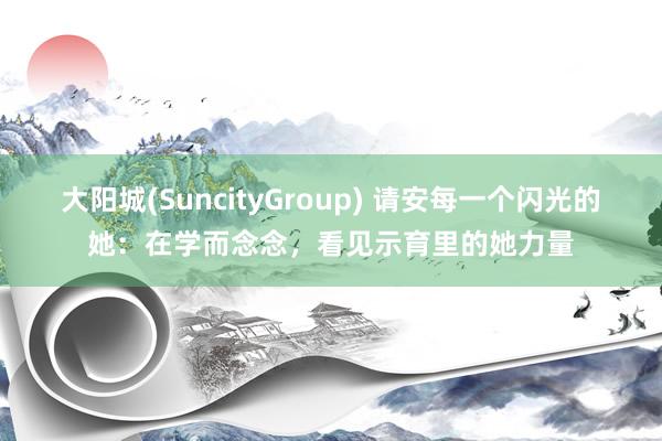 大阳城(SuncityGroup) 请安每一个闪光的她：在学而念念，看见示育里的她力量