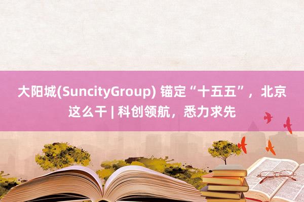 大阳城(SuncityGroup) 锚定“十五五”，北京这么干 | 科创领航，悉力求先