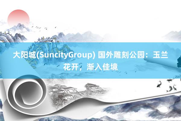大阳城(SuncityGroup) 国外雕刻公园：玉兰花开，渐入佳境