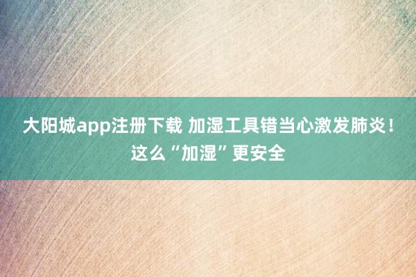 大阳城app注册下载 加湿工具错当心激发肺炎！这么“加湿”更安全