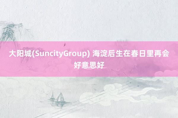 大阳城(SuncityGroup) 海淀后生在春日里再会好意思好
