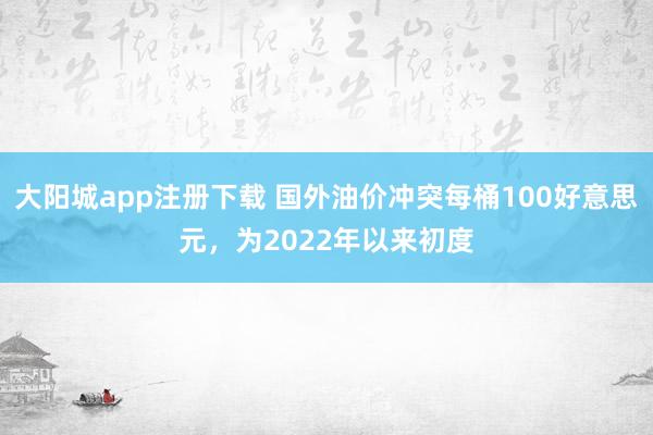 大阳城app注册下载 国外油价冲突每桶100好意思元，为2022年以来初度