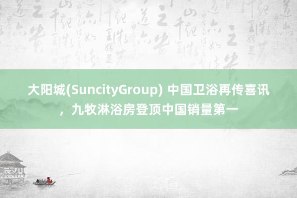 大阳城(SuncityGroup) 中国卫浴再传喜讯，九牧淋浴房登顶中国销量第一