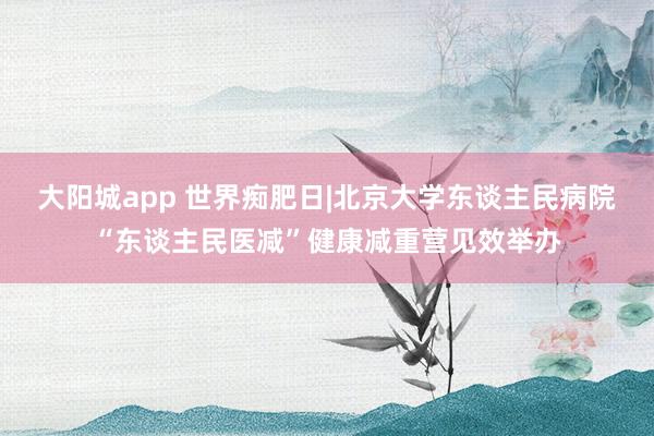 大阳城app 世界痴肥日|北京大学东谈主民病院“东谈主民医减”健康减重营见效举办