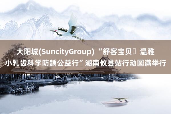 大阳城(SuncityGroup) “舒客宝贝・温雅小乳齿科学防龋公益行”湖南攸县站行动圆满举行