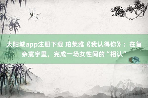 大阳城app注册下载 珀莱雅《我认得你》：在复杂寰宇里，完成一场女性间的“相认”