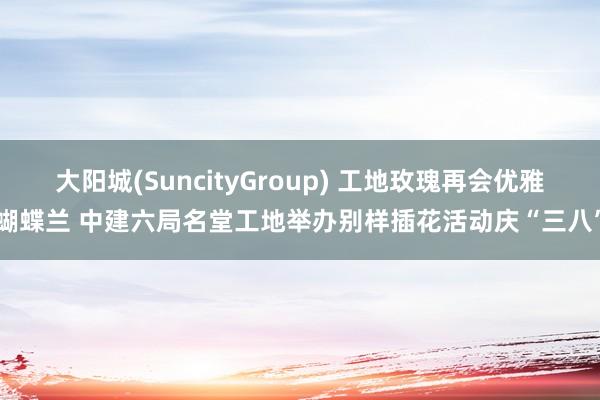 大阳城(SuncityGroup) 工地玫瑰再会优雅蝴蝶兰 中建六局名堂工地举办别样插花活动庆“三八”