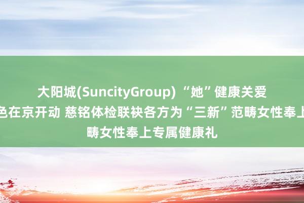 大阳城(SuncityGroup) “她”健康关爱蓄意公益姿色在京开动 慈铭体检联袂各方为“三新”范畴女性奉上专属健康礼