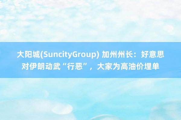 大阳城(SuncityGroup) 加州州长：好意思对伊朗动武“行恶”，大家为高油价埋单