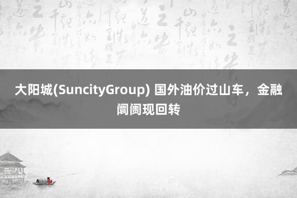 大阳城(SuncityGroup) 国外油价过山车，金融阛阓现回转