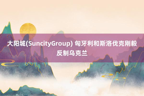 大阳城(SuncityGroup) 匈牙利和斯洛伐克刚毅反制乌克兰
