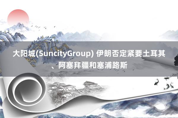 大阳城(SuncityGroup) 伊朗否定紧要土耳其、阿塞拜疆和塞浦路斯