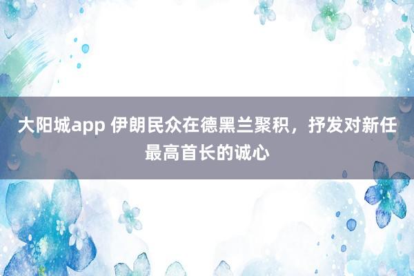 大阳城app 伊朗民众在德黑兰聚积，抒发对新任最高首长的诚心