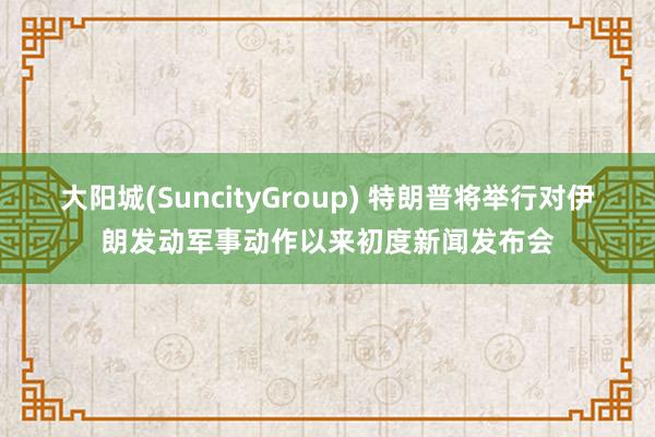 大阳城(SuncityGroup) 特朗普将举行对伊朗发动军事动作以来初度新闻发布会