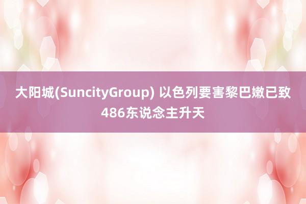 大阳城(SuncityGroup) 以色列要害黎巴嫩已致486东说念主升天