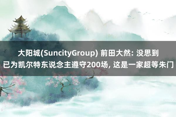 大阳城(SuncityGroup) 前田大然: 没思到已为凯尔特东说念主遵守200场， 这是一家超等朱门