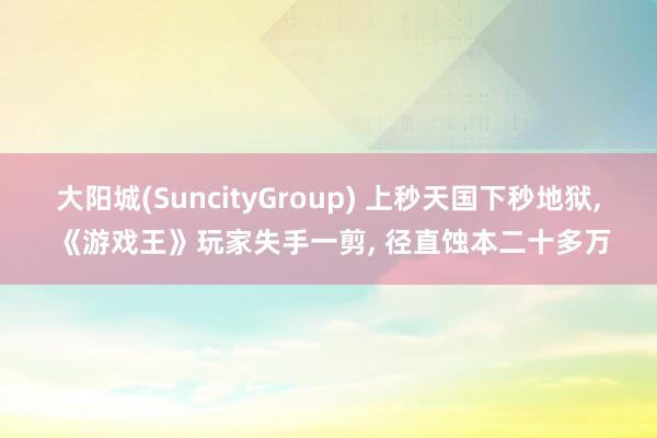 大阳城(SuncityGroup) 上秒天国下秒地狱， 《游戏王》玩家失手一剪， 径直蚀本二十多万