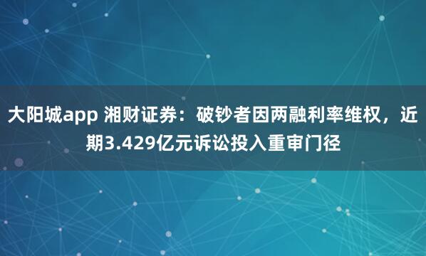 大阳城app 湘财证券：破钞者因两融利率维权，近期3.429亿元诉讼投入重审门径