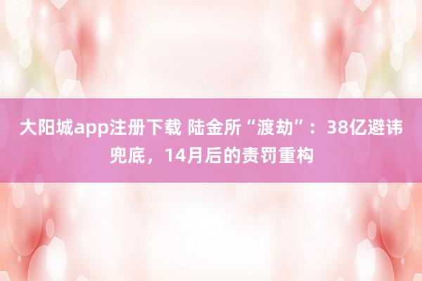 大阳城app注册下载 陆金所“渡劫”：38亿避讳兜底，14月后的责罚重构