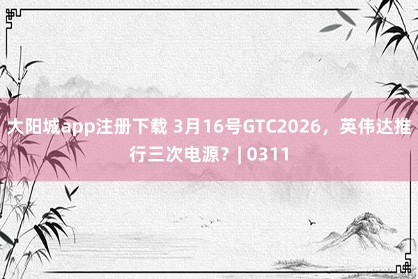 大阳城app注册下载 3月16号GTC2026，英伟达推行三次电源？| 0311