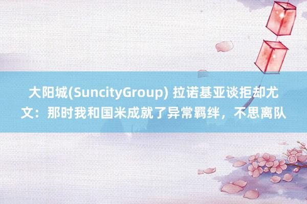 大阳城(SuncityGroup) 拉诺基亚谈拒却尤文：那时我和国米成就了异常羁绊，不思离队