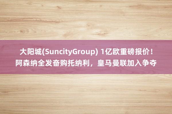 大阳城(SuncityGroup) 1亿欧重磅报价！阿森纳全发奋购托纳利，皇马曼联加入争夺