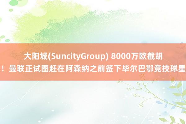大阳城(SuncityGroup) 8000万欧截胡！曼联正试图赶在阿森纳之前签下毕尔巴鄂竞技球星