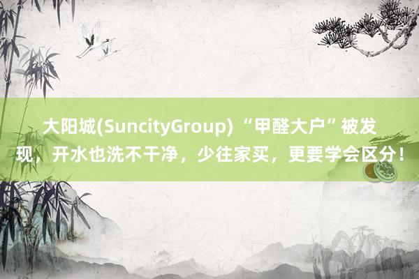 大阳城(SuncityGroup) “甲醛大户”被发现，开水也洗不干净，少往家买，更要学会区分！
