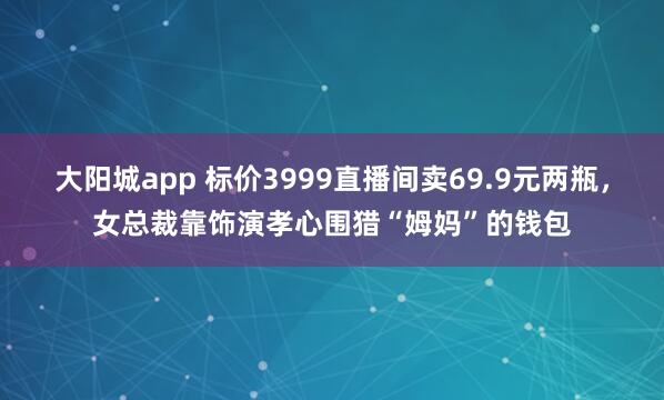 大阳城app 标价3999直播间卖69.9元两瓶，女总裁靠饰演孝心围猎“姆妈”的钱包