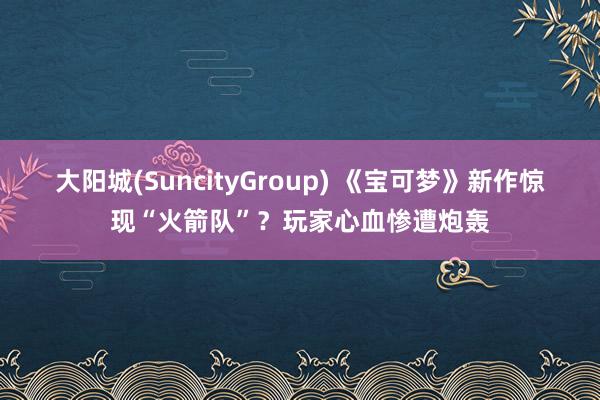 大阳城(SuncityGroup) 《宝可梦》新作惊现“火箭队”？玩家心血惨遭炮轰