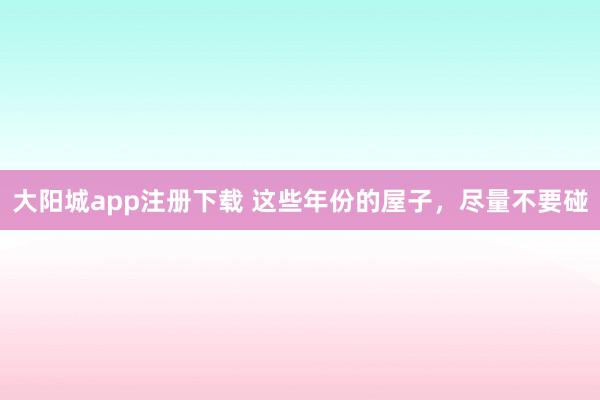 大阳城app注册下载 这些年份的屋子，尽量不要碰