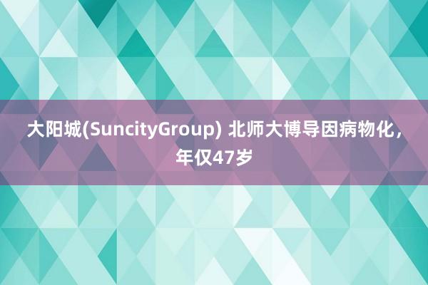 大阳城(SuncityGroup) 北师大博导因病物化，年仅47岁