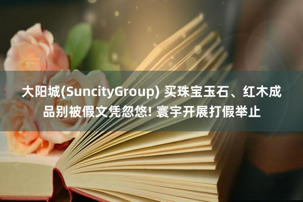 大阳城(SuncityGroup) 买珠宝玉石、红木成品别被假文凭忽悠! 寰宇开展打假举止