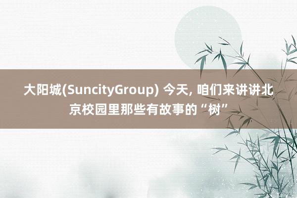 大阳城(SuncityGroup) 今天， 咱们来讲讲北京校园里那些有故事的“树”