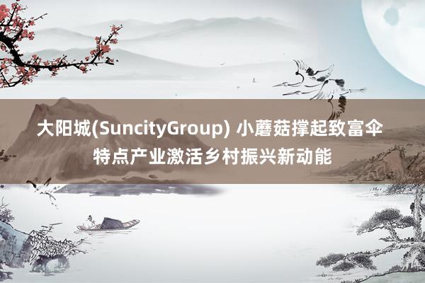 大阳城(SuncityGroup) 小蘑菇撑起致富伞 特点产业激活乡村振兴新动能