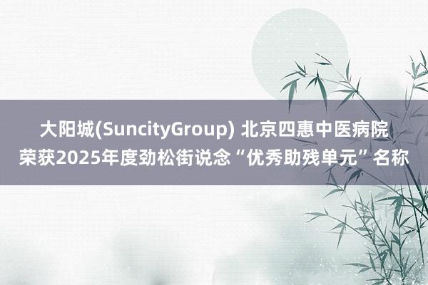 大阳城(SuncityGroup) 北京四惠中医病院荣获2025年度劲松街说念“优秀助残单元”名称