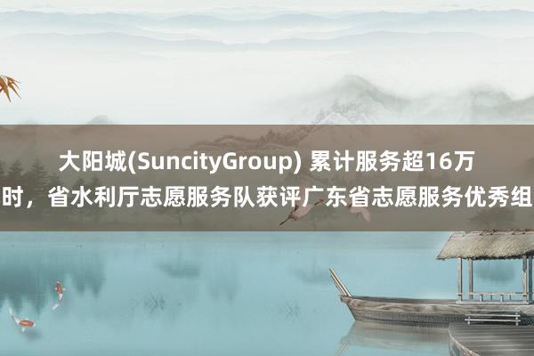 大阳城(SuncityGroup) 累计服务超16万小时，省水利厅志愿服务队获评广东省志愿服务优秀组织