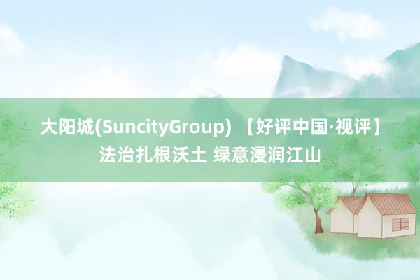 大阳城(SuncityGroup) 【好评中国·视评】法治扎根沃土 绿意浸润江山