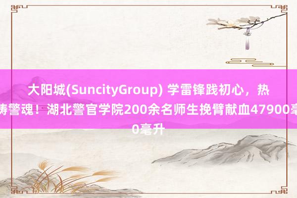 大阳城(SuncityGroup) 学雷锋践初心，热血铸警魂！湖北警官学院200余名师生挽臂献血47900毫升