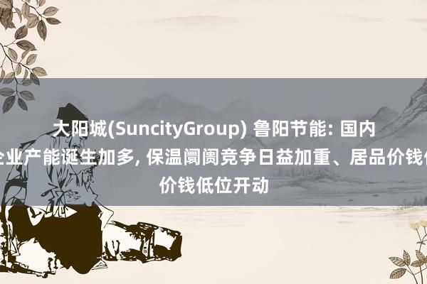 大阳城(SuncityGroup) 鲁阳节能: 国内同业业企业产能诞生加多， 保温阛阓竞争日益加重、居品价钱低位开动