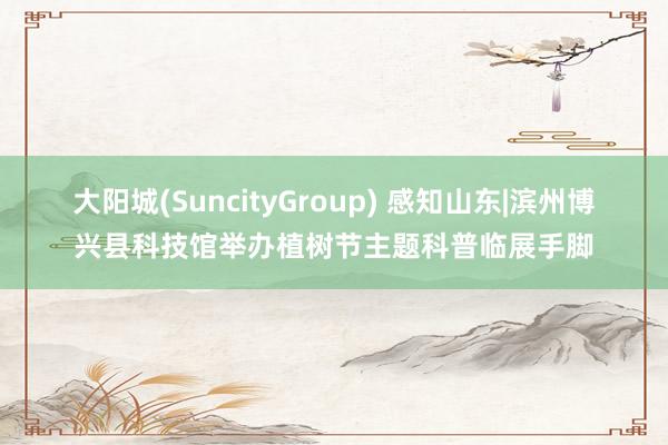 大阳城(SuncityGroup) 感知山东|滨州博兴县科技馆举办植树节主题科普临展手脚