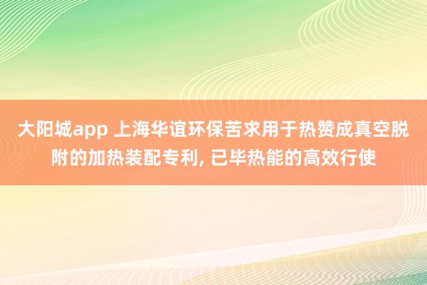 大阳城app 上海华谊环保苦求用于热赞成真空脱附的加热装配专利， 已毕热能的高效行使